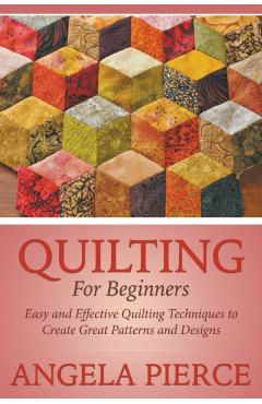Quilting For Beginners: Easy and Effective Quilting Techniques to Create Great Patterns and Designs - Angela Pierce