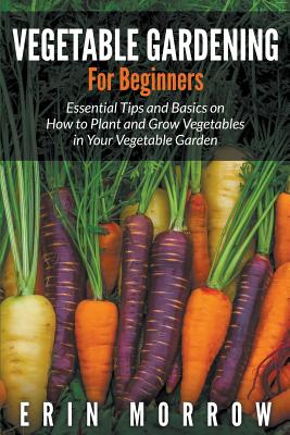 Vegetable Gardening For Beginners: Essential Tips and Basics on How to Plant and Grow Vegetable in Your Vegetable Garden - Erin Morrow