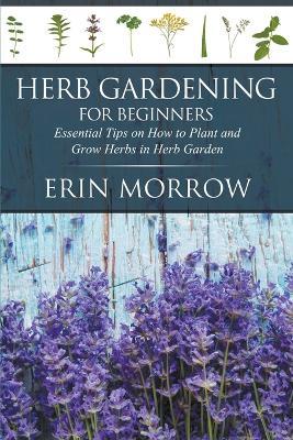 Herb Gardening For Beginners: Essential Tips on How to Plant and Grow Herbs in Herb Garden - Erin Morrow