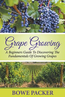 Grape Growing: A Beginners Guide To Discovering The Fundamentals Of Growing Grapes - Bowe Packer