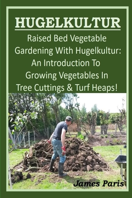 HUGELKULTUR - Raised Bed Vegetable Gardening With Hugelkultur; An Introduction To Growing Vegetables In Tree Cuttings And Turf Heaps - James Paris