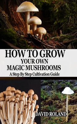 How to Grow Your Own Magic Mushrooms: A Step By Step Cultivation Guide - David Roland