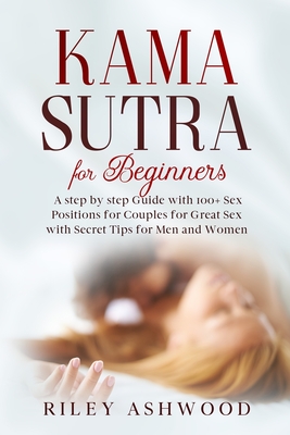 Kama Sutra for Beginners: A Step by Step Guide with 100+ Sex Positions for Couples for Great Sex with Secret Tips for Men and Women. - Riley Ashwood