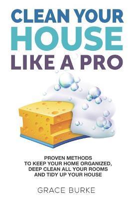 Clean Your House Like a Pro: Proven Methods To Keep Your Home Organized, Deep Clean All Your Rooms & Tidy Up Your House - Grace Burke
