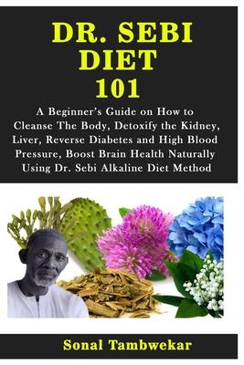 Dr. Sebi Diet 101: A Beginner's Guide on How to Cleanse The Body, Detoxify the Kidney, Liver, Reverse Diabetes and High Blood Pressure, B - Sonal Tambwekar