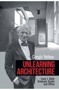 Coperta cărții 'Unlearning Architecture: Louis I. Kahn Graduate Studio and Office - Cengiz Yetken'