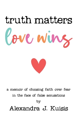 Truth Matters, Love Wins: a memoir of choosing faith over fear in the face of false accusations - Alexandra J. Kuisis