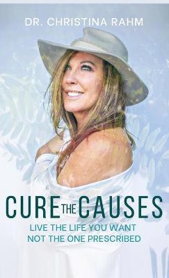 Cure the Causes: Live the Life you want, not the one prescribed - Christina Rahm