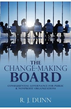 Coperta cărții 'The Change-Making Board: Consequential Governance for Public & Nonprofit Organizations - R. J. Dunn'
