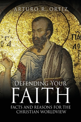 Defending Your Faith: Facts and Reasons for the Christian Worldview - Arturo R. Ortiz