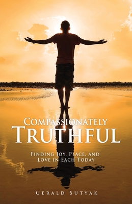 Compassionately Truthful: Finding Joy, Peace, and Love in Each Today - Gerald Sutyak
