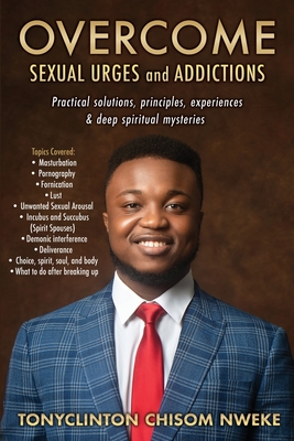 OVERCOME SEXUAL URGES and ADDICTIONS: Practical solutions, principles, experiences & deep spiritual mysteries - Tonyclinton Chisom Nweke