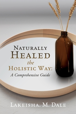 Naturally Healed the Holistic Way: A Comprehensive Guide - Lakeisha M. Dale