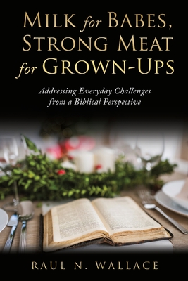Milk for Babes, Strong Meat for Grown-Ups: Addressing Everyday Challenges from a Biblical Perspective - Raul N. Wallace