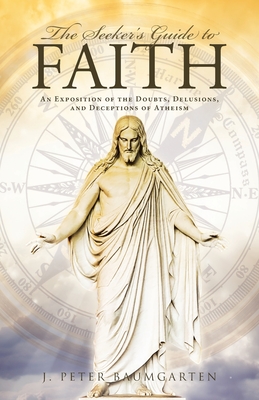 The Seeker's Guide to Faith: An Exposition of the Doubts, Delusions, and Deceptions of Atheism - J. Peter Baumgarten