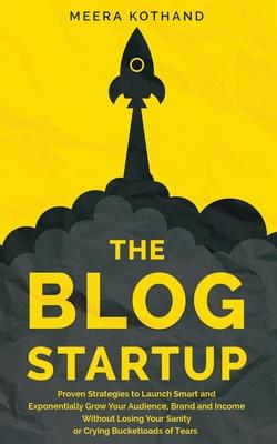 The Blog Startup: Proven Strategies to Launch Smart and Exponentially Grow Your Audience, Brand, and Income without Losing Your Sanity o - Meera Kothand