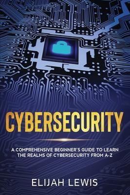 Cybersecurity: A Comprehensive Beginner's Guide to learn the Realms of Cybersecurity from A-Z - Elijah Lewis