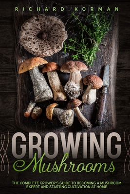 Growing Mushrooms: The Complete Grower's Guide to Becoming a Mushroom Expert and Starting Cultivation at Home - Richard Korman