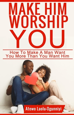 Make Him Worship You: How to Make A Man Want You, More Than You Want Him - Atewo Laolu-ogunniyi