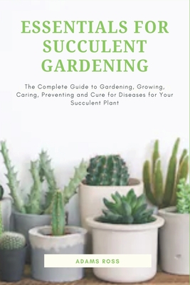 Essentials for Succulent Gardening: The Complete Guide to Gardening, Growing, Caring, Preventing and Cure for Diseases for Your Succulent Plant - Adams Ross