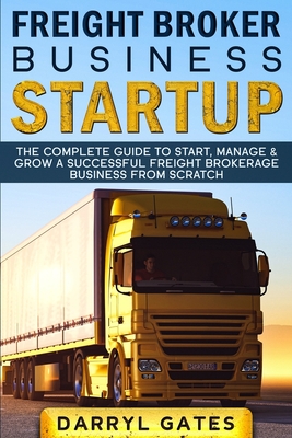 Freight Broker Business Startup: The Complete Guide to Start, Manage & Grow a Successful Freight Brokerage Business From Scratch - Darryl Gates