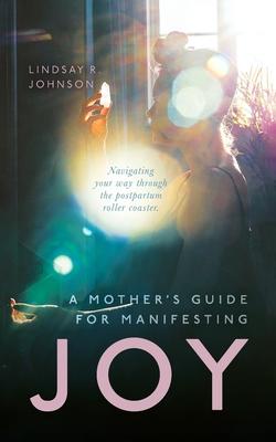 A Mother's Guide for Manifesting JOY: Navigating your way through the postpartum roller coaster - Lindsay R. Johnson