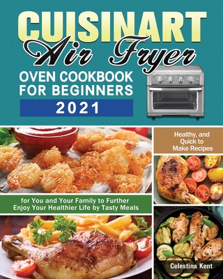 Cuisinart Air Fryer Oven Cookbook for Beginners 2021: Healthy, and Quick to Make Recipes for You and Your Family to Further Enjoy Your Healthier Life - Celestina Kent
