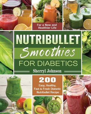 Nutribullet Smoothies For Diabetics: 200 Easy, Healthy, Fast & Fresh Diabetic Nutribullet Recipe for a New and Healthier Life - Sherryl Johnson