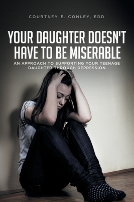 Your Daughter Doesn't Have to Be Miserable: An Approach to Supporting Your Teenage Daughter Through Depression. - Courtney E. Conley Edd