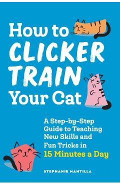 How to Clicker Train Your Cat: A Step-By-Step Guide to Teaching New Skills and Fun Tricks in 15 Minutes a Day - Stephanie Mantilla
