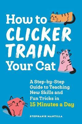 How to Clicker Train Your Cat: A Step-By-Step Guide to Teaching New Skills and Fun Tricks in 15 Minutes a Day - Stephanie Mantilla