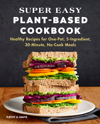 Super Easy Plant-Based Cookbook: Healthy Recipes for One-Pot, 5-Ingredient, 30-Minute, No-Cook Meals - Kathy A. Davis