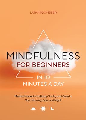 Mindfulness for Beginners in 10 Minutes a Day: Mindful Moments to Bring Clarity and Calm to Your Morning, Day, and Night - Lara Hocheiser