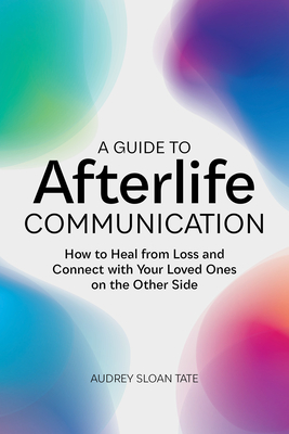 A Guide to Afterlife Communication: How to Heal from Loss and Connect with Your Loved Ones on the Other Side - Audrey Sloan Tate