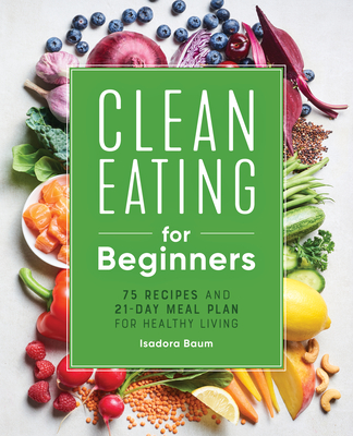 Clean Eating for Beginners: 75 Recipes and 21-Day Meal Plan for Healthy Living - Isadora Baum