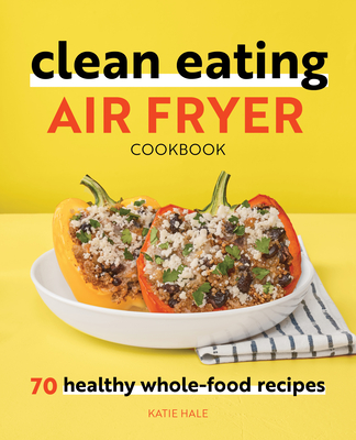 Clean Eating Air Fryer Cookbook: 70 Healthy Whole-Food Recipes - Katie Hale