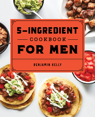 The 5-Ingredient Cookbook for Men: 115 Recipes for Men with Big Appetites and Little Time - Benjamin Kelly