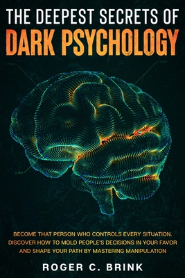 The Deepest Secrets of Dark Psychology: Become That Person Who Controls Every Situation. Discover How to Mold People's Decisions in Your Favor and Sha - Roger C. Brink