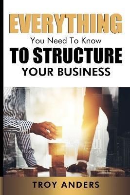 Everything You Need To Know To Structure Your Business - Troy Anders