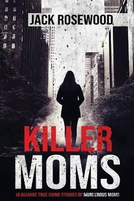 Killer Moms: 16 Bizarre True Crime Stories of Murderous Moms - Jack Rosewood