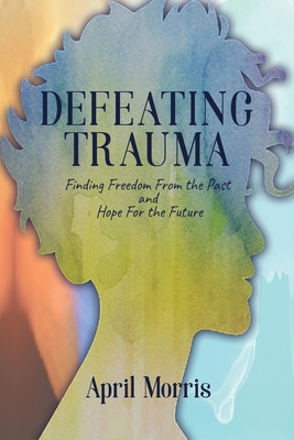 Defeating Trauma: Finding Freedom From the Past and Hope For the Future - April Morris