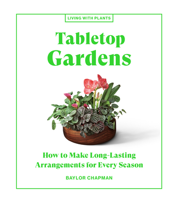 Tabletop Gardens: How to Make Long-Lasting Arrangements for Every Season - Baylor Chapman