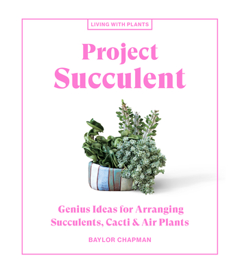 Project Succulent: Genius Ideas for Arranging Succulents, Cacti & Air Plants - Baylor Chapman