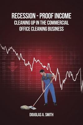 Recession-Proof Income: Cleaning Up in the Commercial Office Cleaning Business - Douglas A. Smith