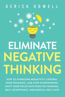 Eliminate Negative Thinking: How to Overcome Negativity, Control Your Thoughts, And Stop Overthinking. Shift Your Focus into Positive Thinking, Sel - Derick Howell