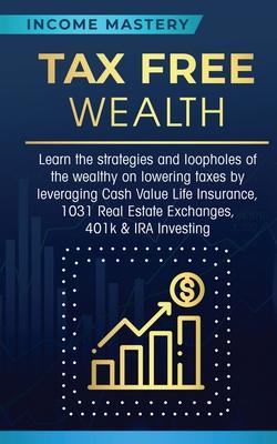 Tax Free Wealth: Learn the strategies and loopholes of the wealthy on lowering taxes by leveraging Cash Value Life Insurance, 1031 Real - Income Mastery