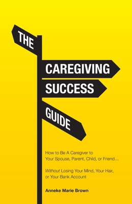 The Caregiving Success Guide: How to Be A Caregiver to Your Spouse, Parent, Child, or Friend... Without Losing Your Mind, Your Hair, or Your Bank Ac - Anneke Marie Brown