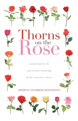 Thorns on the Rose: Transformed by the Experiential Knowledge of the Lord Jesus Christ - Sheron Chambers Jefferson