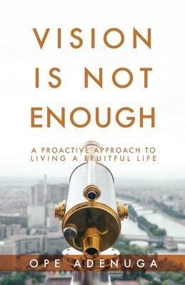 Vision Is Not Enough: A Proactive Approach to Living a Fruitful Life - Ope Adenuga