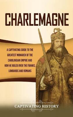Charlemagne: A Captivating Guide to the Greatest Monarch of the Carolingian Empire and How He Ruled over the Franks, Lombards, and - Captivating History